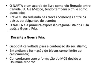 • O NAFTA e um acordo de livre comercio firmado entre
Canadá, EUA e México, tendo também o Chile como
associado;
• Prevê custo reduzido nas trocas comercias entre os
países participantes do acordo;
• O NAFTA e a primeira expressão regionalista dos EUA
após a Guerra Fria.
Durante a Guerra Fria:
• Geopolítica voltada para a contenção do socialismo;
• Entendiam a formação de blocos como limite ao
crescimento;
• Concordaram com a formação do MCE devido a
Doutrina Monroe.
 