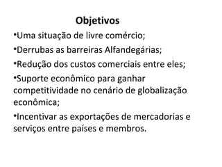 Objetivos
•Uma situação de livre comércio;
•Derrubas as barreiras Alfandegárias;
•Redução dos custos comerciais entre eles;
•Suporte econômico para ganhar
competitividade no cenário de globalização
econômica;
•Incentivar as exportações de mercadorias e
serviços entre países e membros.
 
