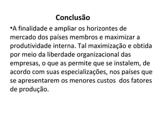Conclusão
•A finalidade e ampliar os horizontes de
mercado dos países membros e maximizar a
produtividade interna. Tal maximização e obtida
por meio da liberdade organizacional das
empresas, o que as permite que se instalem, de
acordo com suas especializações, nos países que
se apresentarem os menores custos dos fatores
de produção.
 
