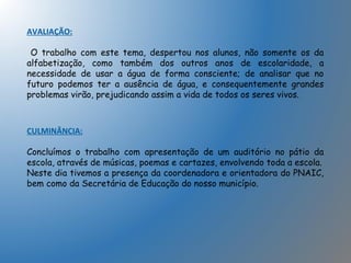 AVALIAÇÃO:
O trabalho com este tema, despertou nos alunos, não somente os da
alfabetização, como também dos outros anos de escolaridade, a
necessidade de usar a água de forma consciente; de analisar que no
futuro podemos ter a ausência de água, e consequentemente grandes
problemas virão, prejudicando assim a vida de todos os seres vivos.
CULMINÂNCIA:
Concluímos o trabalho com apresentação de um auditório no pátio da
escola, através de músicas, poemas e cartazes, envolvendo toda a escola.
Neste dia tivemos a presença da coordenadora e orientadora do PNAIC,
bem como da Secretária de Educação do nosso município.
 
