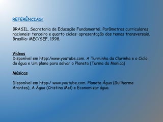 REFERÊNCIAS:
BRASIL. Secretaria de Educação Fundamental. Parâmetros curriculares
nacionais: terceiro e quarto ciclos: apresentação dos temas transversais.
Brasília: MEC/SEF, 1998.
Vídeos
Disponível em htpp:/www.youtube.com. A Turminha da Clarinha e o Ciclo
da água e Um plano para salvar o Planeta (Turma da Monica)
Músicas
Disponível em htpp:/ www.youtube.com. Planeta Água (Guilherme
Arantes), A Água (Cristina Mel) e Economizar água.
 