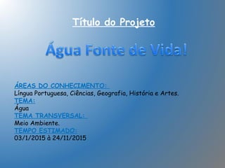 Título do Projeto
ÁREAS DO CONHECIMENTO:
Língua Portuguesa, Ciências, Geografia, História e Artes.
TEMA:
Água
TEMA TRANSVERSAL:
Meio Ambiente.
TEMPO ESTIMADO:
03/1/2015 à 24/11/2015
 