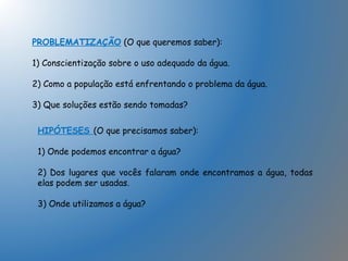 PROBLEMATIZAÇÃO (O que queremos saber):
1) Conscientização sobre o uso adequado da água.
2) Como a população está enfrentando o problema da água.
3) Que soluções estão sendo tomadas?
HIPÓTESES (O que precisamos saber):
1) Onde podemos encontrar a água?
2) Dos lugares que vocês falaram onde encontramos a água, todas
elas podem ser usadas.
3) Onde utilizamos a água?
 