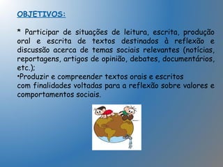 OBJETIVOS:
* Participar de situações de leitura, escrita, produção
oral e escrita de textos destinados à reflexão e
discussão acerca de temas sociais relevantes (notícias,
reportagens, artigos de opinião, debates, documentários,
etc.);
•Produzir e compreender textos orais e escritos
com finalidades voltadas para a reflexão sobre valores e
comportamentos sociais.
 