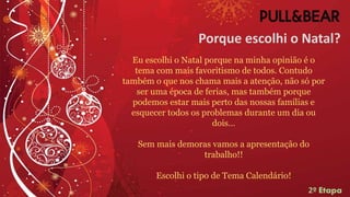 Porque escolhi o Natal?
Eu escolhi o Natal porque na minha opinião é o
tema com mais favoritismo de todos. Contudo
também o que nos chama mais a atenção, não só por
ser uma época de ferias, mas também porque
podemos estar mais perto das nossas famílias e
esquecer todos os problemas durante um dia ou
dois…
Sem mais demoras vamos a apresentação do
trabalho!!
Escolhi o tipo de Tema Calendário!
2º Etapa
 