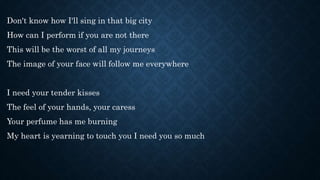 Don't know how I'll sing in that big city
How can I perform if you are not there
This will be the worst of all my journeys
The image of your face will follow me everywhere
I need your tender kisses
The feel of your hands, your caress
Your perfume has me burning
My heart is yearning to touch you I need you so much
 
