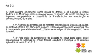 Art. 212
A União aplicará, anualmente, nunca menos de dezoito, e os Estados, o Distrito
Federal e os Municípios vinte e cinco por cento, no mínimo, da receita resultante de
impostos, compreendida a proveniente de transferências, na manutenção e
desenvolvimento do ensino.
§ 1º A parcela da arrecadação de impostos transferida pela União aos Estados,
ao Distrito Federal e aos Municípios, ou pelos Estados aos respectivos Municípios, não
é considerada, para efeito do cálculo previsto neste artigo, receita do governo que a
transferir.
§ 2º Para efeito do cumprimento do disposto no caput deste artigo, serão
considerados os sistemas de ensino federal, estadual e municipal e os recursos
aplicados na forma do art. 213.
 