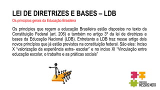 LEI DE DIRETRIZES E BASES – LDB
Os princípios que regem a educação Brasileira estão dispostos no texto da
Constituição Federal (art. 206) e também no artigo 3º da lei de diretrizes e
bases da Educação Nacional (LDB). Entretanto a LDB traz nesse artigo dois
novos princípios que já estão previstos na constituição federal. São eles: Inciso
X “valorização da experiência extra- escolar” e no inciso XI “Vinculação entre
educação escolar, o trabalho e as práticas sociais”
Os princípios gerais da Educação Brasileira
 