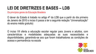 LEI DE DIRETRIZES E BASES – LDB
O dever do Estado é tratado no artigo 4º da LDB que a partir do dia primeiro
de Janeiro de 2010 o inciso II passa a ter a seguinte redação “Universalização”
do ensino médio gratuito)
O inciso VII oferta a educação escolar regular para Jovens e adultos, com
características e modalidades adequadas as suas necessidades e
disponibilidades, garantindo-se aos que foram trabalhadores as condições de
acesso e permanência na escola
Os princípios gerais da Educação Brasileira
 