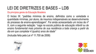 LEI DE DIRETRIZES E BASES – LDB
Os princípios gerais da Educação Brasileira
O Inciso IX: “padrões mínimos de ensino, definidos como a variedade e
quantidade mínimas, por aluno, de insumos indispensáveis ao desenvolvimento
do processo de ensino-aprendizagem”. Foi ainda acrescentado um inciso de nº
X, com a seguinte redação: “vaga na escola pública de educação infantil ou de
ensino fundamental mais próxima de sua residência a toda criança a partir do
dia em que completar 4 (quatro) anos de idade”
(Inclusão feita pela Lei nº 11.700 de 2008)
 