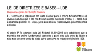 LEI DE DIRETRIZES E BASES – LDB
Os princípios gerais da Educação Brasileira
I – Recensear a população em idade escolar para o ensino fundamental e os
jovens e adultos que a ele não tiveram acesso na idade própria; II – fazer-lhes
a chamada pública; III – zelar, junto aos pais ou responsáveis, pela frequência
à escola.
O artigo 6º foi alterado pela Lei Federal 11.114/2005 que estabelece que a
matricula no ensino fundamental aconteça a partir dos seis anos de idade e
não mais aos sete anos de idade como constava na redação original de 1996.
 