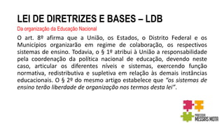 LEI DE DIRETRIZES E BASES – LDB
Da organização da Educação Nacional
O art. 8º afirma que a União, os Estados, o Distrito Federal e os
Municípios organizarão em regime de colaboração, os respectivos
sistemas de ensino. Todavia, o § 1º atribui à União a responsabilidade
pela coordenação da política nacional de educação, devendo neste
caso, articular os diferentes níveis e sistemas, exercendo função
normativa, redistributiva e supletiva em relação às demais instâncias
educacionais. O § 2º do mesmo artigo estabelece que “os sistemas de
ensino terão liberdade de organização nos termos desta lei”.
 