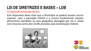 LEI DE DIRETRIZES E BASES – LDB
Da organização da Educação Nacional
Este dispositivo deixa claro que o Município só poderá manter ensino
superior, caso a educação infantil e o ensino fundamental estejam
plenamente atendidos na área geográfica abrangida por ele e, ainda
com recursos acima dos 25,0% previstos pela Constituição Federal.
 