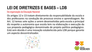 LEI DE DIRETRIZES E BASES – LDB
Da organização da Educação Nacional
Os artigos 12 e 13 tratam diretamente da responsabilidade da escola e
dos professores na condução do processo ensino e aprendizagem. No
Art. 12 temos sete ações a serem desenvolvidas pela escola a principal
diz respeito a autonomia que escola tem na elaboração e execução da
sua proposta pedagógica denominado de projeto político pedagógico.
Está sem dúvida é uma inovação estabelecida pela LDB porque garante
um aspecto descentralizador.
 