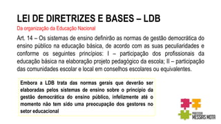 LEI DE DIRETRIZES E BASES – LDB
Da organização da Educação Nacional
Art. 14 – Os sistemas de ensino definirão as normas de gestão democrática do
ensino público na educação básica, de acordo com as suas peculiaridades e
conforme os seguintes princípios: I – participação dos profissionais da
educação básica na elaboração projeto pedagógico da escola; II – participação
das comunidades escolar e local em conselhos escolares ou equivalentes.
Embora a LDB trata das normas gerais que deverão ser
elaboradas pelos sistemas de ensino sobre o princípio da
gestão democrática do ensino público, infelizmente até o
momento não tem sido uma preocupação dos gestores no
setor educacional
 