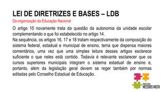 LEI DE DIRETRIZES E BASES – LDB
Da organização da Educação Nacional
O artigo 15 novamente trata da questão da autonomia da unidade escolar
complementando o que foi estabelecido no artigo 14.
Na sequência, os artigos 16, 17 e 18 tratam respectivamente da composição do
sistema federal, estadual e municipal de ensino, tema que dispensa maiores
comentários, uma vez que uma simples leitura desses artigos esclarece
suficiente o que neles está contido. Todavia é relevante esclarecer que os
cursos superiores municipais integram o sistema estadual de ensino e,
portanto, além da legislação geral devem se reger também por normas
editadas pelo Conselho Estadual de Educação.
 