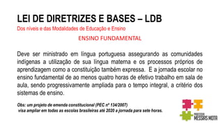 LEI DE DIRETRIZES E BASES – LDB
Dos níveis e das Modalidades de Educação e Ensino
ENSINO FUNDAMENTAL
Deve ser ministrado em língua portuguesa assegurando as comunidades
indígenas a utilização de sua língua materna e os processos próprios de
aprendizagem como a constituição também expressa. E a jornada escolar no
ensino fundamental de ao menos quatro horas de efetivo trabalho em sala de
aula, sendo progressivamente ampliada para o tempo integral, a critério dos
sistemas de ensino.
Obs: um projeto de emenda constitucional (PEC nº 134/2007)
visa ampliar em todas as escolas brasileiras até 2020 a jornada para sete horas.
 