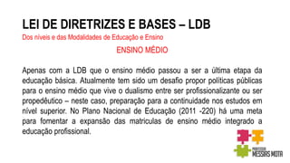 LEI DE DIRETRIZES E BASES – LDB
Dos níveis e das Modalidades de Educação e Ensino
ENSINO MÉDIO
Apenas com a LDB que o ensino médio passou a ser a última etapa da
educação básica. Atualmente tem sido um desafio propor políticas públicas
para o ensino médio que vive o dualismo entre ser profissionalizante ou ser
propedêutico – neste caso, preparação para a continuidade nos estudos em
nível superior. No Plano Nacional de Educação (2011 -220) há uma meta
para fomentar a expansão das matriculas de ensino médio integrado a
educação profissional.
 