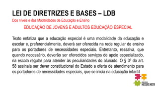 LEI DE DIRETRIZES E BASES – LDB
Dos níveis e das Modalidades de Educação e Ensino
EDUCAÇÃO DE JOVENS E ADULTOS EDUCAÇÃO ESPECIAL
Texto enfatiza que a educação especial é uma modalidade da educação e
escolar e, preferencialmente, deverá ser oferecida na rede regular de ensino
para os portadores de necessidades especiais. Entretanto, ressalva, que
quando necessário, deverão ser oferecidos serviços de apoio especializado,
na escola regular para atender às peculiaridades do alunado. O § 3º do art.
58 assinala ser dever constitucional do Estado a oferta de atendimento para
os portadores de necessidades especiais, que se inicia na educação infantil
 