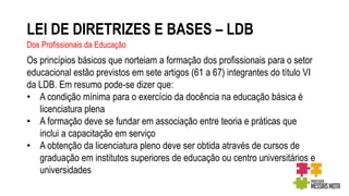 LEI DE DIRETRIZES E BASES – LDB
Dos Profissionais da Educação
Os princípios básicos que norteiam a formação dos profissionais para o setor
educacional estão previstos em sete artigos (61 a 67) integrantes do título VI
da LDB. Em resumo pode-se dizer que:
• A condição mínima para o exercício da docência na educação básica é
licenciatura plena
• A formação deve se fundar em associação entre teoria e práticas que
inclui a capacitação em serviço
• A obtenção da licenciatura pleno deve ser obtida através de cursos de
graduação em institutos superiores de educação ou centro universitários e
universidades
 