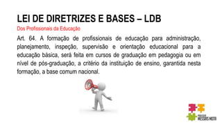 LEI DE DIRETRIZES E BASES – LDB
Dos Profissionais da Educação
Art. 64. A formação de profissionais de educação para administração,
planejamento, inspeção, supervisão e orientação educacional para a
educação básica, será feita em cursos de graduação em pedagogia ou em
nível de pós-graduação, a critério da instituição de ensino, garantida nesta
formação, a base comum nacional.
 