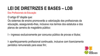 LEI DE DIRETRIZES E BASES – LDB
Dos Profissionais da Educação
O artigo 67 dispõe que:
Os sistemas de ensino promoverão a valorização dos profissionais da
educação, assegurando-lhes, inclusive nos termos dos estatutos e dos
planos de carreira do magistério público:
I – ingresso exclusivamente por concurso público de provas e títulos;
I- aperfeiçoamento profissional continuado, inclusive com licenciamento
periódico remunerado para esse fim;
 