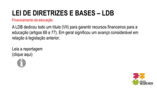 LEI DE DIRETRIZES E BASES – LDB
Financiamento da educação
A LDB dedicou todo um título (VII) para garantir recursos financeiros para a
educação (artigos 68 a 77). Em geral significou um avanço considerável em
relação à legislação anterior.
Leia a reportagem
(clique aqui)
 