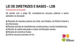 LEI DE DIRETRIZES E BASES – LDB
Financiamento da educação
De acordo com o artigo 68, consideram-se recursos públicos a serem
aplicados na educação:
a) Receitas de impostos próprios da União, dos Estados, do Distrito Federal e
dos Municípios;
b) Receita advinda de transferências constitucionais e outras transferências;
c) Receita do salário-educação e outras contribuições sociais;
d) Receita de incentivos fiscais;
e) Outros recursos previstos em lei.
 
