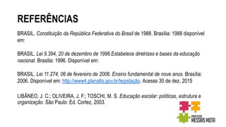 REFERÊNCIAS
BRASIL. Constituição da República Federativa do Brasil de 1988. Brasília: 1988 disponível
em:
BRASIL. Lei 9.394, 20 de dezembro de 1996.Estabelece diretrizes e bases da educação
nacional. Brasilia: 1996. Disponível em:
BRASIL. Lei 11.274, 06 de fevereiro de 2006. Ensino fundamental de nove anos. Brasília:
2006. Disponível em: http://www4.planalto.gov.br/legislação. Acesso 30 de dez. 2015
LIBÂNEO, J. C.; OLIVEIRA, J. F.; TOSCHI, M. S. Educação escolar: políticas, estrutura e
organização. São Paulo: Ed. Cortez, 2003.
 