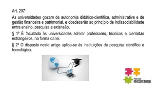 Art. 207
As universidades gozam de autonomia didático-científica, administrativa e de
gestão financeira e patrimonial, e obedecerão ao princípio de indissociabilidade
entre ensino, pesquisa e extensão.
§ 1º É facultado às universidades admitir professores, técnicos e cientistas
estrangeiros, na forma da lei.
§ 2º O disposto neste artigo aplica-se às instituições de pesquisa científica e
tecnológica.
 