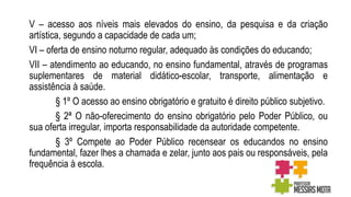 V – acesso aos níveis mais elevados do ensino, da pesquisa e da criação
artística, segundo a capacidade de cada um;
VI – oferta de ensino noturno regular, adequado às condições do educando;
VII – atendimento ao educando, no ensino fundamental, através de programas
suplementares de material didático-escolar, transporte, alimentação e
assistência à saúde.
§ 1º O acesso ao ensino obrigatório e gratuito é direito público subjetivo.
§ 2ª O não-oferecimento do ensino obrigatório pelo Poder Público, ou
sua oferta irregular, importa responsabilidade da autoridade competente.
§ 3º Compete ao Poder Público recensear os educandos no ensino
fundamental, fazer lhes a chamada e zelar, junto aos pais ou responsáveis, pela
frequência à escola.
 
