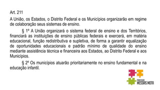 Art. 211
A União, os Estados, o Distrito Federal e os Municípios organizarão em regime
de colaboração seus sistemas de ensino.
§ 1º A União organizará o sistema federal de ensino e dos Territórios,
financiará as instituições de ensino públicas federais e exercerá, em matéria
educacional, função redistributiva e supletiva, de forma a garantir equalização
de oportunidades educacionais e padrão mínimo de qualidade do ensino
mediante assistência técnica e financeira aos Estados, ao Distrito Federal e aos
Municípios.
§ 2º Os municípios atuarão prioritariamente no ensino fundamental e na
educação infantil.
 