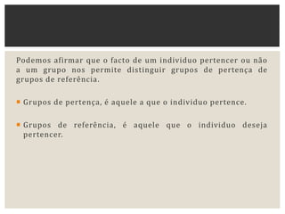 Podemos afirmar que o facto de um individuo pertencer ou não
a um grupo nos permite distinguir grupos de pertença de
grupos de referência.
 Grupos de pertença, é aquele a que o individuo pertence.
 Grupos de referência, é aquele que o individuo deseja
pertencer.
 