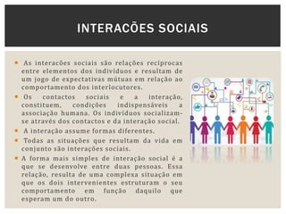  As interacões sociais são relações recíprocas
entre elementos dos indivíduos e resultam de
um jogo de expectativas mútuas em relação ao
comportamento dos interlocutores.
 Os contactos sociais e a interação,
constituem, condições indispensáveis a
associação humana. Os indivíduos socializam-
se através dos contactos e da interação social.
 A interação assume formas diferentes.
 Todas as situações que resultam da vida em
conjunto são interações sociais.
 A forma mais simples de interação social é a
que se desenvolve entre duas pessoas. Essa
relação, resulta de uma complexa situação em
que os dois intervenientes estruturam o seu
comportamento em função daquilo que
esperam um do outro.
INTERACÕES SOCIAIS
 