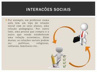  Por exemplo, um professor numa
aula tem um tipo de relação
social com os seus alunos, uma
relação pedagógica. Por outro
lado, uma pessoa que compra e a
outra que vende estabelecem
uma relação económica. Além
destas, as relações sociais podem
ser políticas, religiosas,
culturais, familiares etc.
INTERACÕES SOCIAIS
 