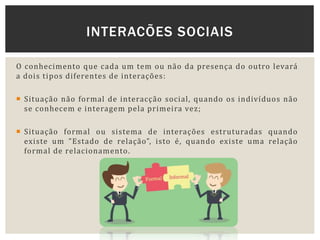 O conhecimento que cada um tem ou não da presença do outro levará
a dois tipos diferentes de interações:
 Situação não formal de interacção social, quando os indivíduos não
se conhecem e interagem pela primeira vez;
 Situação formal ou sistema de interações estruturadas quando
existe um ”Estado de relação”, isto é, quando existe uma relação
formal de relacionamento.
INTERACÕES SOCIAIS
 