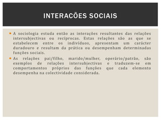  A sociologia estuda então as interações resultantes das relações
intersubjectivas ou recíprocas. Estas relações são as que se
estabelecem entre os indivíduos, apresentam um carácter
duradouro e resultam da prática ou desempenham determinadas
funções sociais.
 As relações pai/filho, marido/mulher, operário/patrão, são
exemplos de relações intersubjectivas e traduzem-se em
comportamentos próprios das funções que cada elemento
desempenha na colectividade considerada.
INTERACÕES SOCIAIS
 