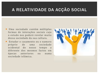  Uma sociedade contém múltiplas
formas de interações sociais cujo
o estudo nos poderá revelar muito
dessa sociedade da sua cultura.
 Estudar o casamento ou o namoro
próprio de uma sociedade
ocidental do nosso tempo a
diferente dos mesmos factos em
épocas anteriores ou numa
sociedade islâmica.
A RELATIVIDADE DA ACÇÃO SOCIAL
 