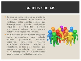  Os grupos sociais são um conjunto de
interações formais, estruturadas e
contínuas entre agentes sociais que
desempenham papeis recíprocos,
segundo determinadas normas,
interesses e valores sociais, para a
obtenção de objectivos comuns.
 os indivíduos que compõem um grupo
social desenvolvem uma relação
estável, partilhando histórias,
objetivos, interesses, valores,
princípios, símbolos, tradições e,
sobretudo, as leis e as normas que
asseguram as relações interpessoais
e o desempenho de determinados
papéis entre os individuos sociais.
GRUPOS SOCIAIS
 