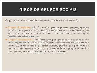 Os grupos sociais classificam-se em primários e secundários:
 Grupos Primários: são formados por pequenos grupos, que se
estabelecem por meio de relações mais íntimas e duradouras, ou
seja, que possuem contacto direto ou indireto, por exemplo,
família, vizinhos e amigos.
 Grupos Secundários: são formados por grandes dimensões e são
mais organizados, os quais envolvem relacionamentos de menor
contacto, mais formais e institucionais, porém que possuem os
mesmos interesses e objetivos, por exemplo, os grupos formados
nas igrejas, nos partidos políticos, entre outros.
TIPOS DE GRUPOS SOCIAIS
 
