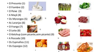 • O Presunto (1)
• O Fiambre (2)
• O Peixe (3)
• A Maçã (4)
• Os Morangos (5)
• As Laranjas (6)
• O Frango (7)
• O Leite (8)
• O Ketchup (com picante,sem picante) (9)
• A Pescada (10)
• Os Espinafres (11)
• Os Espargos (12)
A B
C
D
E
F
G
H I
J L
 