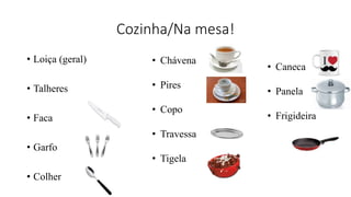 Cozinha/Na mesa!
• Loiça (geral)
• Talheres
• Faca
• Garfo
• Colher
• Chávena
• Pires
• Copo
• Travessa
• Tigela
• Caneca
• Panela
• Frigideira
 
