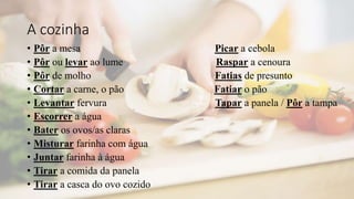 A cozinha
• Pôr a mesa Picar a cebola
• Pôr ou levar ao lume Raspar a cenoura
• Pôr de molho Fatias de presunto
• Cortar a carne, o pão Fatiar o pão
• Levantar fervura Tapar a panela / Pôr a tampa
• Escorrer a água
• Bater os ovos/as claras
• Misturar farinha com água
• Juntar farinha à água
• Tirar a comida da panela
• Tirar a casca do ovo cozido
 