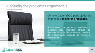 14
Visão da oportunidade
A solução dos problemas empresariais
Acreditamos que podemos melhorar o
resultado das empresas através da
desmaterialização de processos, melhoria
da produtividade, redução de custos e
compliance.
Como o CaptureDOC pode ajudar as
empresas a melhorar o resultado?
 