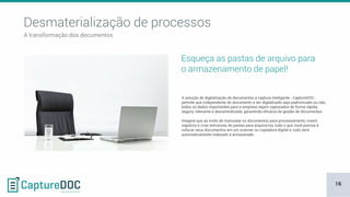 Esqueça as pastas de arquivo para
o armazenamento de papel!
A solução de digitalização de documentos e captura inteligente - CaptureDOC -
permite que independente do documento a ser digitalizado seja padronizado ou não,
todos os dados importantes para a empresa sejam capturados de forma rápida,
segura, relevante e descentralizada, garantindo eficácia da gestão de documentos.
Imagine que ao invés de manusear os documentos para processamento, inserir
registros e criar estruturas de pastas para arquivá-los, tudo o que você precisa é
colocar seus documentos em um scanner ou copiadora digital e, tudo será
automaticamente indexado e armazenado.
Desmaterialização de processos
A transformação dos documentos
16
 