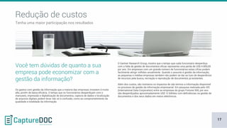 Os gastos com gestão da informação que a maioria das empresas investem é muito
alto, porém de baixa eficácia. O tempo que os funcionários desperdiçam com o
manuseio, impressão e digitalização de documentos, captura de dados e localização
de arquivos digitais podem levar não só à confusão, como ao comprometimento da
qualidade e totalidade da informação.
Você tem dúvidas de quanto a sua
empresa pode economizar com a
gestão da informação?
O Gartner Research Group, mostra que o tempo que cada funcionário desperdiça
com a falta de gestão de documentos eficaz representa uma perda de US$ 4.800,00
por ano. Em empresas com um grande número de funcionários estas cifras podem
facilmente atingir milhões anualmente. Quando o assunto é gestão da informação,
as pequenas e médias empresas também não podem se dar ao luxo de desperdícios
de recursos pela busca, recriação e reprodução de documentos já existentes.
Além dos custos, são inúmeros os impactos de não termos a informação disponível
no processo de gestão da informação empresarial. Em pesquisa realizada pelo IDC
(International Data Corporation) entre as empresas do grupo Fortune 500, por ano
são desperdiçados aproximadamente US$ 12 bilhões com deficiências na gestão de
documentos e dos seus dados em meios eletrônicos.
Redução de custos
Tenha uma maior participação nos resultados
17
 
