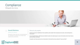 Mitigação dos riscos
Compliance
Dossiê Eletrônico
Módulo de Auditoria Quantos processos trabalhistas foram perdidos pelo simples fato da empresa não achar a documentação do
funcionário?
O seu hospital demora 180 dias para receber do plano de saúde porque os seus funcionários não enviam toda a
documentação solicitada?
E quando você mais precisa de um documento e ele está fora do seu alcance? O que você faz?
Resumo do projeto
Inovamos, mais uma vez, e acrescentamos
ao software de captura um modulo para
auditoria de processos.
18
 