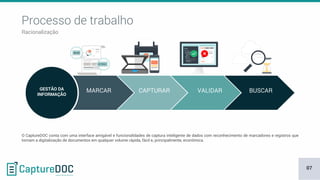 Processo de trabalho
Racionalização
GESTÃO DA
INFORMAÇÃO
MARCAR CAPTURAR VALIDAR BUSCAR
O CaptureDOC conta com uma interface amigável e funcionalidades de captura inteligente de dados com reconhecimento de marcadores e registros que
tornam a digitalização de documentos em qualquer volume rápida, fácil e, principalmente, econômica.
07
 