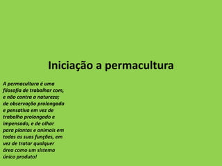 Iniciação a permacultura
A permacultura é uma
filosofia de trabalhar com,
e não contra a natureza;
de observação prolongada
e pensativa em vez de
trabalho prolongado e
impensado, e de olhar
para plantas e animais em
todas as suas funções, em
vez de tratar qualquer
área como um sistema
único produto!
 