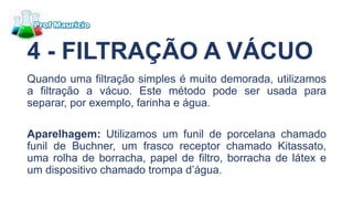4 - FILTRAÇÃO A VÁCUO
Quando uma filtração simples é muito demorada, utilizamos
a filtração a vácuo. Este método pode ser usada para
separar, por exemplo, farinha e água.
Aparelhagem: Utilizamos um funil de porcelana chamado
funil de Buchner, um frasco receptor chamado Kitassato,
uma rolha de borracha, papel de filtro, borracha de látex e
um dispositivo chamado trompa d’água.
 